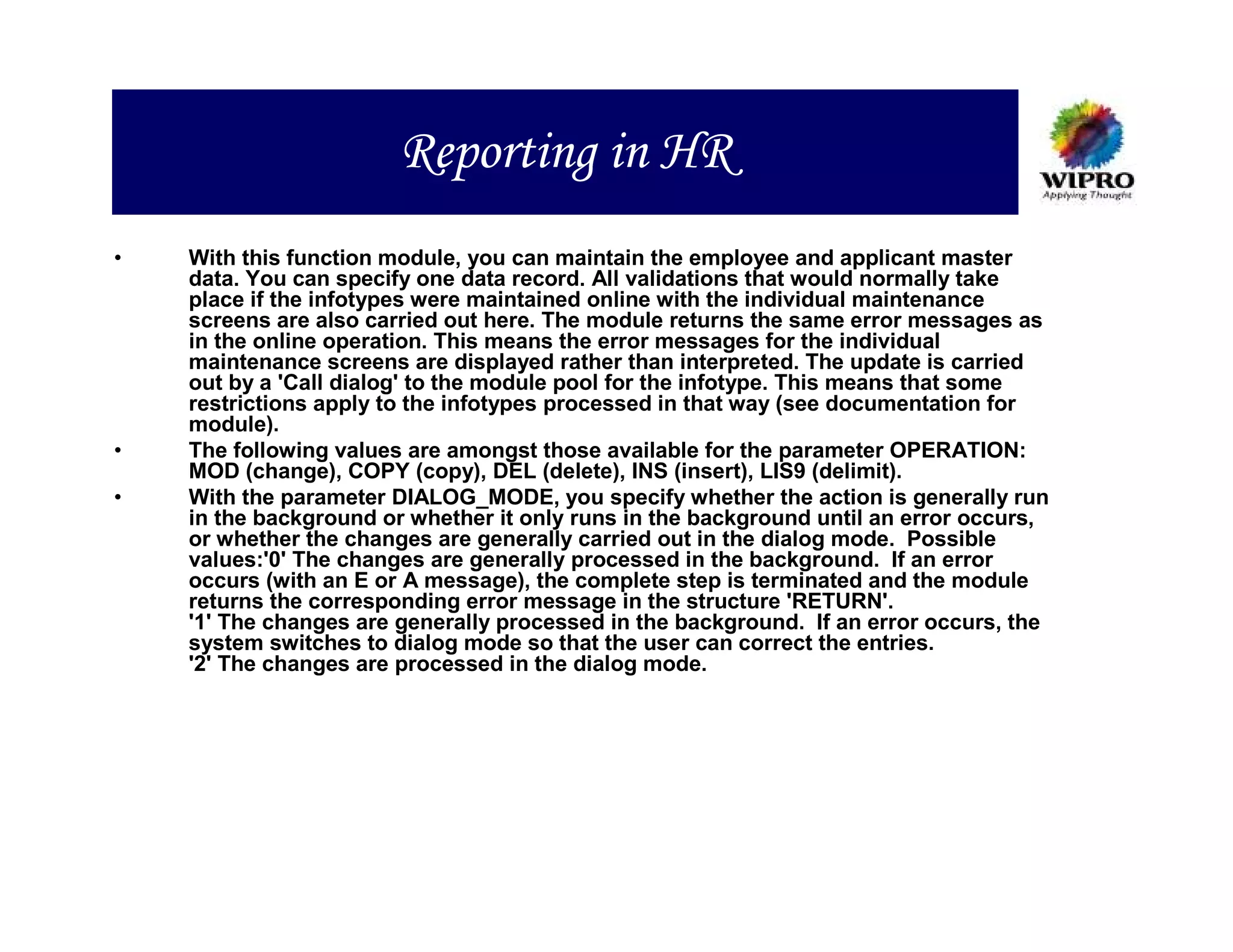 Reporting in HR
•   With this function module, you can maintain the employee and applicant master
    data. You can specify one data record. All validations that would normally take
    place if the infotypes were maintained online with the individual maintenance
    screens are also carried out here. The module returns the same error messages as
    in the online operation. This means the error messages for the individual
    maintenance screens are displayed rather than interpreted. The update is carried
    out by a 'Call dialog' to the module pool for the infotype. This means that some
    restrictions apply to the infotypes processed in that way (see documentation for
    module).
•   The following values are amongst those available for the parameter OPERATION:
    MOD (change), COPY (copy), DEL (delete), INS (insert), LIS9 (delimit).
•   With the parameter DIALOG_MODE, you specify whether the action is generally run
    in the background or whether it only runs in the background until an error occurs,
    or whether the changes are generally carried out in the dialog mode. Possible
    values:'0' The changes are generally processed in the background. If an error
    occurs (with an E or A message), the complete step is terminated and the module
    returns the corresponding error message in the structure 'RETURN'.
    '1' The changes are generally processed in the background. If an error occurs, the
    system switches to dialog mode so that the user can correct the entries.
    '2' The changes are processed in the dialog mode.
 
