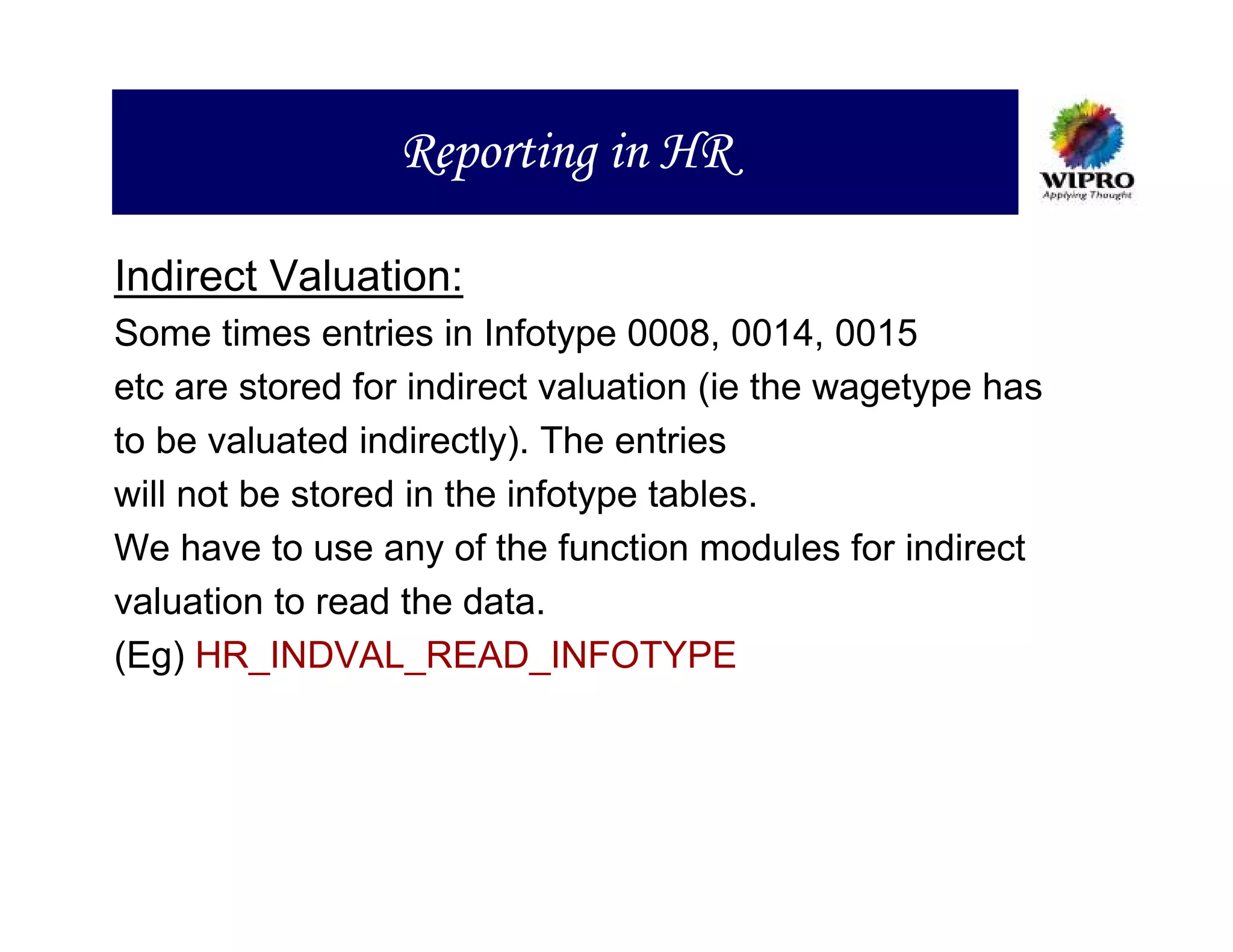 Reporting in HR

Indirect Valuation:
Some times entries in Infotype 0008, 0014, 0015
etc are stored for indirect valuation (ie the wagetype has
to be valuated indirectly). The entries
will not be stored in the infotype tables.
We have to use any of the function modules for indirect
valuation to read the data.
(Eg) HR_INDVAL_READ_INFOTYPE
 