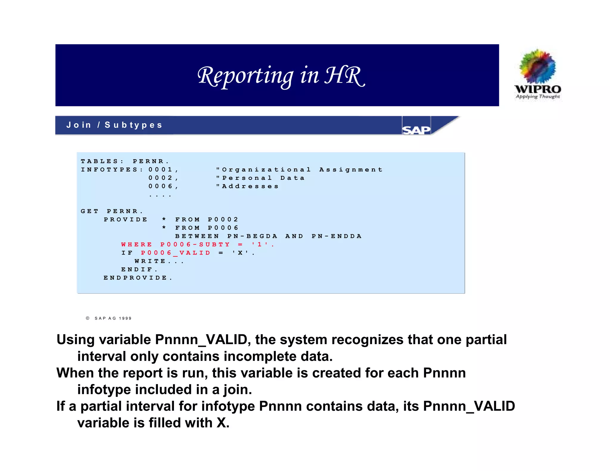Reporting in HR
 J o in / S u b t y p e s



    TABLES: PERNR.
    INFOTYPES: 0001,         "Organizational     Assignment
               0002,         "Personal Data
               0006,         "Addresses
               ....

    GET    PERNR.
           PROVIDE      *
                       FROM P0002
                        *
                       FROM P0006
                       BETWEEN PN-BEGDA   AND   PN-ENDDA
              WHERE P0006-SUBTY = '1'.
              IF P0006_VALID = 'X'.
                WRITE...
              ENDIF.
           ENDPROVIDE.




        SAP A G 1999




Using variable Pnnnn_VALID, the system recognizes that one partial
    interval only contains incomplete data.
When the report is run, this variable is created for each Pnnnn
    infotype included in a join.
If a partial interval for infotype Pnnnn contains data, its Pnnnn_VALID
    variable is filled with X.
 