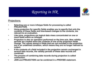 Reporting in HR
Projections:
•    Selecting one or more infotype fields for processing is called
     PROJECTION.
•    Using projection for specific fields enables you to specify that only the
     contents of these fields and time-based changes to the contents, are
     relevant to an evaluation.
•    Like joins, projections are logical data views concentrated on one or
     more fields within an infotype.
•    Projection is also an operation performed on the time axis. New validity
     periods are created when the contents of one of the projection fields
     change. The values stored in fields that are not included in the projection
     are in an undefined condition, which means they are no longer relevant to
     output.
•    If the contents of a field included in the projection remain unchanged in
     several data records, the validity periods of these data records are
     combined.
•    The process of combining data records during projection is called
     contraction.
•    JOIN and PROJECTION can be combined in a PROVIDE statement.
 
