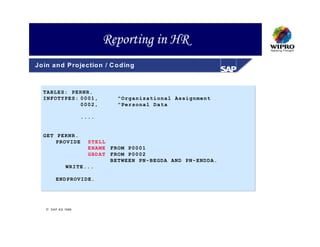 Reporting in HR
Jo in an d P ro jectio n / C o d in g



  TABLES: PERNR.
  INFOTYPES: 0001,              "Organizational Assignment
             0002,              "Personal Data

                       ....


  GET PERNR.
      PROVIDE         STELL
                      ENAME FROM P0001
                      GBDAT FROM P0002
                            BETWEEN PN-BEGDA AND PN-ENDDA.
                WRITE...

          ENDPROVIDE.




     S A P A G 1999
 