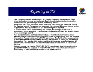 Reporting in HR
•   The 'Dynamic Actions' table (T588Z) is a control table that triggers steps taken
    when an infotype record is maintained. Such steps include maintaining another
    infotype record, performing a routine, or sending a mail.
•   OP stands for a user operation where 02 stands for Change, 04 for Insert, and 08
    for Delete a record. The values can be added, for example, 06 means that an action
    is performed if the current record has been changed or inserted.
•   A stands for an action performed by the system, for example, P = Check a
    condition, F = Call a routine, I = Maintain an infotype record, W = Set default values
    when inserting a record.
•   You can call internal (defined in the module pool) and external routines. In an
    external routine, the name of the program is given in parentheses after the name of
    the routine. You cannot enter the USING parameter. The fields of the structure that
    is not used in the standard system (RP50D) are available to return the values from
    the routine. They can be filled by the routine and then used for default values (W
    statements). This structure can be enhanced with customer fields in a customer
    include.
•   In this example, the routine COMPUTE_DATE calculates a date in the subroutine
    pool ZPFORM01 and places it in field RP50D-DATE1. This date is calculated by
    subtracting 14 days from the start date of the locked record.
 