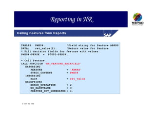 Reporting in HR
Calling Features from Reports


  TABLES: PME04.              "Field string for feature ABKRS
  DATA:    ret_value(2).      "Return value for feature
  * Fill decision fields for feature with values.
  PME04-PERSK = P0001-PERSK,
  . . .
  * Call feature
  CALL FUNCTION 'HR_FEATURE_BACKFIELD'
     EXPORTING
        FEATURE               = 'ABKRS'
        STRUC_CONTENT         = PME04
     IMPORTING
        BACK                  = ret_value
     EXCEPTIONS
        ERROR_OPERATION       = 2
        NO_BACKVALUE          = 3
        FEATURE_NOT_GENERATED = 4.



   SAP AG 1999
 