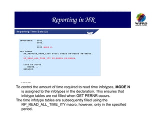 Reporting in HR
Im p o rt in g T im e D a ta (2 )


   INFOTYPES:          0001,
                       0002,
                       ...
                       2005 MODE N.

   GET PERNR.
      RP_PROVIDE_FROM_LAST P0001 SPACE PN-BEGDA PN-ENDDA.
      . . . .
      RP_READ_ALL_TIME_ITY PN-BEGDA PN-ENDDA.
      . . . .

        LOOP AT P2005.
           WRITE...
        ENDLOOP.




     S A P A G 1999



To control the amount of time required to read time infotypes, MODE N
   is assigned to the infotypes in the declaration. This ensures that
   infotype tables are not filled when GET PERNR occurs.
The time infotype tables are subsequently filled using the
   RP_READ_ALL_TIME_ITY macro, however, only in the specified
   period.
 