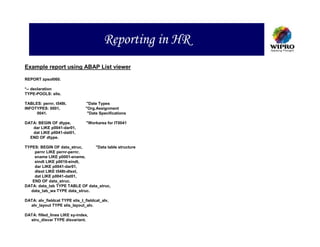 Reporting in HR
Example report using ABAP List viewer

REPORT zpsol060.

*-- declaration
TYPE-POOLS: slis.

TABLES: pernr, t548t.          "Date Types
INFOTYPES: 0001,               "Org.Assignment
     0041.                      "Date Specifications

DATA: BEGIN OF dtype,           "Workarea for IT0041
   dar LIKE p0041-dar01,
   dat LIKE p0041-dat01,
  END OF dtype.

TYPES: BEGIN OF data_struc,     "Data table structure
    pernr LIKE pernr-pernr,
    ename LIKE p0001-ename,
    eindt LIKE p0016-eindt,
    dar LIKE p0041-dar01,
    dtext LIKE t548t-dtext,
    dat LIKE p0041-dat01,
   END OF data_struc.
DATA: data_tab TYPE TABLE OF data_struc,
   data_tab_wa TYPE data_struc.

DATA: alv_fieldcat TYPE slis_t_fieldcat_alv,
  alv_layout TYPE slis_layout_alv.

DATA: filled_lines LIKE sy-index,
  stru_disvar TYPE disvariant.
 