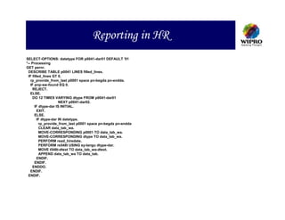 Reporting in HR
SELECT-OPTIONS: datetype FOR p0041-dar01 DEFAULT '01
*-- Processing
GET pernr.
  DESCRIBE TABLE p0041 LINES filled_lines.
  IF filled_lines GT 0.
   rp_provide_from_last p0001 space pn-begda pn-endda.
   IF pnp-sw-found EQ 0.
     REJECT.
   ELSE.
     DO 12 TIMES VARYING dtype FROM p0041-dar01
                      NEXT p0041-dar02.
       IF dtype-dar IS INITIAL.
         EXIT.
       ELSE.
         IF dtype-dar IN datetype.
          rp_provide_from_last p0001 space pn-begda pn-endda
          CLEAR data_tab_wa.
          MOVE-CORRESPONDING p0001 TO data_tab_wa.
          MOVE-CORRESPONDING dtype TO data_tab_wa.
          PERFORM read_hiredate.
          PERFORM re548t USING sy-langu dtype-dar.
          MOVE t548t-dtext TO data_tab_wa-dtext.
          APPEND data_tab_wa TO data_tab.
         ENDIF.
       ENDIF.
     ENDDO.
   ENDIF.
  ENDIF.
 