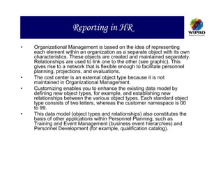 Reporting in HR
•   Organizational Management is based on the idea of representing
    each element within an organization as a separate object with its own
    characteristics. These objects are created and maintained separately.
    Relationships are used to link one to the other (see graphic). This
    gives rise to a network that is flexible enough to facilitate personnel
    planning, projections, and evaluations.
•   The cost center is an external object type because it is not
    maintained in Organizational Management.
•   Customizing enables you to enhance the existing data model by
    defining new object types, for example, and establishing new
    relationships between the various object types. Each standard object
    type consists of two letters, whereas the customer namespace is 00
    to 99.
•   This data model (object types and relationships) also constitutes the
    basis of other applications within Personnel Planning, such as
    Training and Event Management (business event hierarchies) and
    Personnel Development (for example, qualification catalog).
 