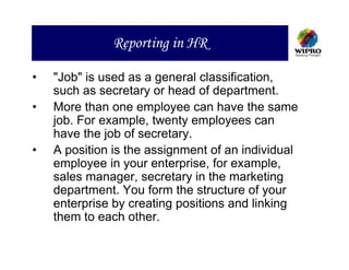 Reporting in HR

•   "Job" is used as a general classification,
    such as secretary or head of department.
•   More than one employee can have the same
    job. For example, twenty employees can
    have the job of secretary.
•   A position is the assignment of an individual
    employee in your enterprise, for example,
    sales manager, secretary in the marketing
    department. You form the structure of your
    enterprise by creating positions and linking
    them to each other.
 