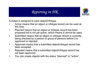 Reporting in HR
A status is assigned to each object/infotype.
•    Active means that an object or infotype record can be used at
     this time.
•    Planned means that an object or infotype record has been
     proposed but is not yet active, which means it cannot be used.
•    Submitted means that an object or infotype record is currently
     being checked by a person or group of persons before it is
     approved or rejected.
•    Approved means that a submitted object/infotype record has
     been accepted.
•    Rejected means that a submitted object/infotype record has
     not been approved.
•    You can create objects with the status "planned" or "active".
 