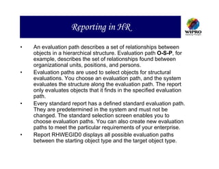 Reporting in HR
•   An evaluation path describes a set of relationships between
    objects in a hierarchical structure. Evaluation path O-S-P, for
    example, describes the set of relationships found between
    organizational units, positions, and persons.
•   Evaluation paths are used to select objects for structural
    evaluations. You choose an evaluation path, and the system
    evaluates the structure along the evaluation path. The report
    only evaluates objects that it finds in the specified evaluation
    path.
•   Every standard report has a defined standard evaluation path.
    They are predetermined in the system and must not be
    changed. The standard selection screen enables you to
    choose evaluation paths. You can also create new evaluation
    paths to meet the particular requirements of your enterprise.
•   Report RHWEGID0 displays all possible evaluation paths
    between the starting object type and the target object type.
 