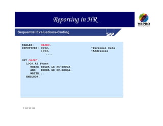 Reporting in HR
Sequential Evaluations-Coding


  TABLES:    OBJEC.
  INFOTYPES: 0002,                  "Personal Data
             1003,                  "Addresses
                ....

  GET OBJEC.
     LOOP AT Pnnnn
       WHERE BEGDA LE PC-ENDDA
       AND    ENDDA GE PC-BEGDA.
       WRITE...
     ENDLOOP.




   SAP AG 1999
 