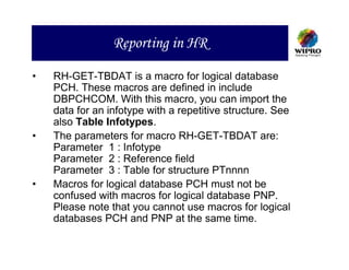 Reporting in HR

•   RH-GET-TBDAT is a macro for logical database
    PCH. These macros are defined in include
    DBPCHCOM. With this macro, you can import the
    data for an infotype with a repetitive structure. See
    also Table Infotypes.
•   The parameters for macro RH-GET-TBDAT are:
    Parameter 1 : Infotype
    Parameter 2 : Reference field
    Parameter 3 : Table for structure PTnnnn
•   Macros for logical database PCH must not be
    confused with macros for logical database PNP.
    Please note that you cannot use macros for logical
    databases PCH and PNP at the same time.
 