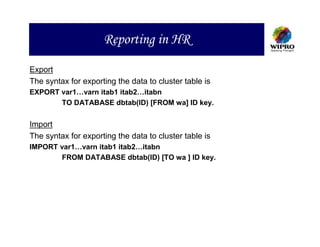Reporting in HR
Export
The syntax for exporting the data to cluster table is
EXPORT var1…varn itab1 itab2…itabn
       TO DATABASE dbtab(ID) [FROM wa] ID key.


Import
The syntax for exporting the data to cluster table is
IMPORT var1…varn itab1 itab2…itabn
       FROM DATABASE dbtab(ID) [TO wa ] ID key.
 