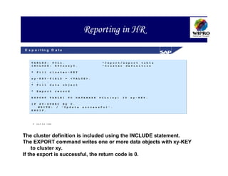 Reporting in HR
E x p o r tin g D a ta


   TABLES: PCLn.                               "Import/export table
   INCLUDE: RPCnxxy0.                          "Cluster definition

   *    Fill        cluster-KEY

   xy-KEY-FIELD = <VALUE>.
   . . . .
   * Fill data object

   *    Export           record

   EXPORT           TABLE1    TO   DATABASE   PCLn(xy)   ID   xy-KEY.

   IF SY-SUBRC EQ 0.
      WRITE: / 'Update               successful'.
   ENDIF.




       S A P A G 1999




The cluster definition is included using the INCLUDE statement.
The EXPORT command writes one or more data objects with xy-KEY
    to cluster xy.
If the export is successful, the return code is 0.
 