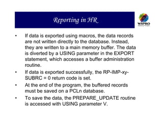 Reporting in HR

•   If data is exported using macros, the data records
    are not written directly to the database. Instead,
    they are written to a main memory buffer. The data
    is diverted by a USING parameter in the EXPORT
    statement, which accesses a buffer administration
    routine.
•   If data is exported successfully, the RP-IMP-xy-
    SUBRC = 0 return code is set.
•   At the end of the program, the buffered records
    must be saved on a PCLn database.
•   To save the data, the PREPARE_UPDATE routine
    is accessed with USING parameter V.
 