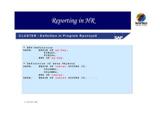 Reporting in HR
C L U S T E R - D e fin itio n in P r o g r a m R p c n x y z 0


   * KEY-Definition
   DATA:   BEGIN OF xy-key,
              FIELD1,
              FIELDn,
           END OF xy-key.

   * Definition of Data Objects
   DATA:   BEGIN OF table1 OCCURS 10,
              COLUMN1,
              COLUMNn,
           END OF table1.
   DATA:   BEGIN OF table2 OCCURS 10, . . .




     S A P A G 1999
 