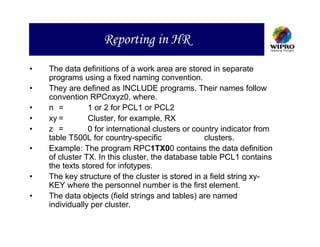 Reporting in HR
•   The data definitions of a work area are stored in separate
    programs using a fixed naming convention.
•   They are defined as INCLUDE programs. Their names follow
    convention RPCnxyz0, where.
•   n =         1 or 2 for PCL1 or PCL2
•   xy =        Cluster, for example, RX
•   z =         0 for international clusters or country indicator from
    table T500L for country-specific               clusters.
•   Example: The program RPC1TX00 contains the data definition
    of cluster TX. In this cluster, the database table PCL1 contains
    the texts stored for infotypes.
•   The key structure of the cluster is stored in a field string xy-
    KEY where the personnel number is the first element.
•   The data objects (field strings and tables) are named
    individually per cluster.
 