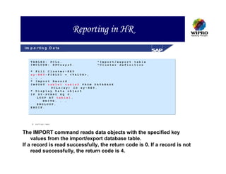 Reporting in HR
Im p o r t in g D a ta



   TABLES: PCLn.                "Import/export table
   INCLUDE: RPCnxyz0.           "Cluster definition

   * Fill Cluster-KEY
   xy-KEY-FIELD1 = <VALUE>,
   . . .
   * Import Record
   IMPORT table1 table2 FROM DATABASE
            PCLn(xy) ID xy-KEY.
   * Display Data object
   IF SY-SUBRC EQ 0.
      LOOP AT table1.
         WRITE. . .
      ENDLOOP.
   ENDIF.




       S A P A G 1999




The IMPORT command reads data objects with the specified key
    values from the import/export database table.
If a record is read successfully, the return code is 0. If a record is not
    read successfully, the return code is 4.
 