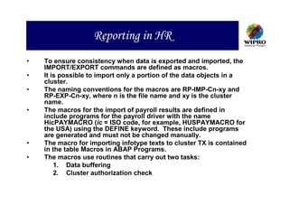 Reporting in HR
•   To ensure consistency when data is exported and imported, the
    IMPORT/EXPORT commands are defined as macros.
•   It is possible to import only a portion of the data objects in a
    cluster.
•   The naming conventions for the macros are RP-IMP-Cn-xy and
    RP-EXP-Cn-xy, where n is the file name and xy is the cluster
    name.
•   The macros for the import of payroll results are defined in
    include programs for the payroll driver with the name
    HicPAYMACRO (ic = ISO code, for example, HUSPAYMACRO for
    the USA) using the DEFINE keyword. These include programs
    are generated and must not be changed manually.
•   The macro for importing infotype texts to cluster TX is contained
    in the table Macros in ABAP Programs.
•   The macros use routines that carry out two tasks:
        1. Data buffering
        2. Cluster authorization check
 