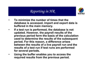 Reporting in HR

•   To minimize the number of times that the
    database is accessed, import and export data is
    buffered in the main memory.
•   If a test run is performed, the database is not
    updated. However, the payroll results of the
    previous period form the basis of the calculation
    used to determine the results of the subsequent
    period. For this reason, a difference arises
    between the results of a live payroll run and the
    results of a test run if test runs are performed
    for several periods.
•   Using the buffer enables you to access the
    required results from the previous period.
 