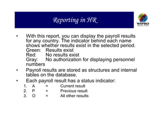 Reporting in HR

•    With this report, you can display the payroll results
     for any country. The indicator behind each name
     shows whether results exist in the selected period.
     Green: Results exist
     Red:      No results exist
     Gray:     No authorization for displaying personnel
     numbers
•    Payroll results are stored as structures and internal
     tables on the database.
•    Each payroll result has a status indicator:
    1.   A    =      Current result
    2.   P    =      Previous result
    3.   O    =      All other results
 