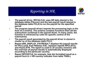 Reporting in HR

•   The payroll driver, RPCALCn0, uses HR data (stored in the
    database tables PAnnnn) and the last payroll result (stored in
    the database table PCL2) to run the payroll for the specified
    period
•   The program (payroll driver) imports the processing logic in the
    form of a schema. The schema contains functions that call the
    subroutines contained in the payroll driver. In many cases, the
    function is enhanced by rules for specific control of the
    subroutines.
•   The payroll result generated by the payroll driver is stored in
    cluster xy of the database table PCL2.
•   Report H99_DISPLAY_PAYRESULT displays the payroll results
    for PCL2 and, from Release 4.6C, replaces reports RPCLSTxy
    and HxyCLSTR. The report is used in all country versions and
    the overview of payroll results is automatically displayed
    according to the particular country.
•   Report RPCEDTn0, for example, lists the formatted result as a
    payroll form (n = HR country indicator from table T500L).
 