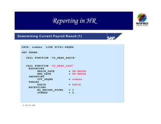 Reporting in HR
D eterm in in g C u rren t P a yro ll R esu lt (1 )


   DATA: number LIKE PC261-SEQNR.
   . . .
   GET PERNR.
      . . .
      CALL FUNCTION 'CU_READ_RGDIR'
      . . .

        CALL FUNCTION 'CD_READ_LAST'
         EXPORTING
              BEGIN_DATE         = PN-BEGDA
              END_DATE           = PN-ENDDA
         IMPORTING
              OUT_SEQNR          = number
         TABLES
              RGDIR              = RGDIR
         EXCEPTIONS
              NO_RECORD_FOUND    = 1
              OTHERS             = 2.




     S A P A G 1999
 