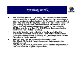 Reporting in HR

•   The function module CD_READ_LAST determines the current
    payroll result for a for-period to be evaluated. To determine the
    correct start date and end date of the for-period, you specify the
    period by entering the payroll period in the selection screen. If
    you specify report class XXM00004 in the attributes of your
    report, the payroll period is entered and the start date (PN-
    BEGDA) and the end date (PN-ENDDA) are determined using
    the Payroll Periods table (T549Q).
•   You enter the start and end date of the for-period for the
    evaluation as well as table RGDIR. The function module then
    gives you the sequential number (OUT_SEQNR) for the current
    (A) result of the for-period.
•   You can also use the following function modules:
    CD_READ_PREVIOUS (reads the record that precedes the
    payroll record)
    CD_READ_PREVIOUS_ORIGINAL (reads the last original result
    that precedes the original payroll result)
 