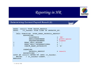 Reporting in HR

D e te r m in in g C u r re n t P a y r o ll R e s u lt (2 )


   DATA: result TYPE PAY99_RESULT.
   DATA:     rt_header TYPE LINE OF HRPAY99_RT.
   . . .
      CALL FUNCTION 'PYXX_READ_PAYROLL_RESULT'
              EXPORTING
                   CLUSTERID                = 'RX'
                   EMPLOYEENUMBER           = p0001-pernr
                   SEQUENCENUMBER           = number
   *           READ_ONLY_BUFFER             = ' '
   *           READ_ONLY_INTERNATIONAL      = ' '
   *           CHECK_READ_AUTHORITY         = 'X'
                . . .
              CHANGING
                   PAYROLL_RESULT           = result
              EXCEPTIONS . .
   LOOP AT result-INTER-RT INTO rt_header.
      WRITE:    / rt_header-LGART, ...
   ENDLOOP.


     S A P A G 1999
 