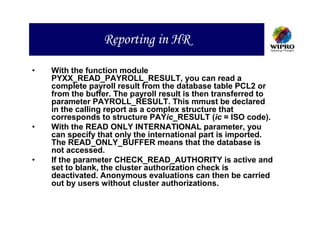Reporting in HR

•   With the function module
    PYXX_READ_PAYROLL_RESULT, you can read a
    complete payroll result from the database table PCL2 or
    from the buffer. The payroll result is then transferred to
    parameter PAYROLL_RESULT. This mmust be declared
    in the calling report as a complex structure that
    corresponds to structure PAYic_RESULT (ic = ISO code).
•   With the READ ONLY INTERNATIONAL parameter, you
    can specify that only the international part is imported.
    The READ_ONLY_BUFFER means that the database is
    not accessed.
•   If the parameter CHECK_READ_AUTHORITY is active and
    set to blank, the cluster authorization check is
    deactivated. Anonymous evaluations can then be carried
    out by users without cluster authorizations.
 