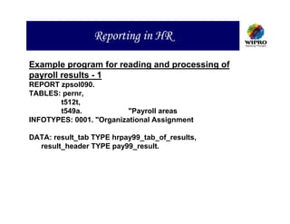 Reporting in HR

Example program for reading and processing of
payroll results - 1
REPORT zpsol090.
TABLES: pernr,
       t512t,
       t549a.             "Payroll areas
INFOTYPES: 0001. "Organizational Assignment

DATA: result_tab TYPE hrpay99_tab_of_results,
  result_header TYPE pay99_result.
 