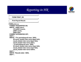 Reporting in HR
*-------------------------------------------------------------*
*      FORM PRINT_RX
*-------------------------------------------------------------*
*      Print Payroll Result
*-------------------------------------------------------------*
FORM print_rx.
  FORMAT INTENSIFIED ON.
  WRITE: / p0001-pernr,
         (15) p0001-ename,
         p0001-werks,
         p0001-btrtl.
  FORMAT INTENSIFIED OFF.
  SKIP 1.
  WRITE: / 'For period/payroll area: '(003),
         30 result_header-inter-versc-fpper+4(2),
         result_header-inter-versc-fpper+0(4),
         result_header-inter-versc-abkrs,
         / 'In-period/payroll area: '(004),
         30 result_header-inter-versc-inper+4(2),
         result_header-inter-versc-inper+0(4),
         result_header-inter-versc-iabkrs.
  SKIP 1.
  WRITE: 'Results table: '(005).
  SKIP 1.
 