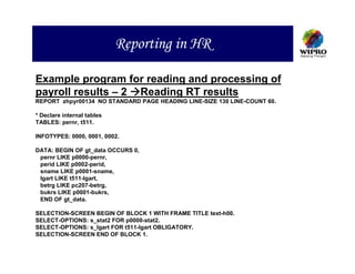 Reporting in HR

Example program for reading and processing of
payroll results – 2 Reading RT results
REPORT zhpyr00134 NO STANDARD PAGE HEADING LINE-SIZE 130 LINE-COUNT 60.

* Declare internal tables
TABLES: pernr, t511.

INFOTYPES: 0000, 0001, 0002.

DATA: BEGIN OF gt_data OCCURS 0,
 pernr LIKE p0000-pernr,
 perid LIKE p0002-perid,
 sname LIKE p0001-sname,
 lgart LIKE t511-lgart,
 betrg LIKE pc207-betrg,
 bukrs LIKE p0001-bukrs,
 END OF gt_data.

SELECTION-SCREEN BEGIN OF BLOCK 1 WITH FRAME TITLE text-h00.
SELECT-OPTIONS: s_stat2 FOR p0000-stat2.
SELECT-OPTIONS: s_lgart FOR t511-lgart OBLIGATORY.
SELECTION-SCREEN END OF BLOCK 1.
 