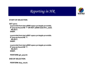 Reporting in HR
START-OF-SELECTION.

GET pernr.
 rp-provide-from-last p0000 space pn-begda pn-endda.
 IF pnp-sw-found NE '1' OR NOT p0000-stat2 IN s_stat2.
  REJECT.
 ENDIF.

 rp-provide-from-last p0001 space pn-begda pn-endda.
 IF pnp-sw-found NE '1'.
  REJECT.
 ENDIF.

 rp-provide-from-last p0002 space pn-begda pn-endda.
 IF pnp-sw-found NE '1'.
  REJECT.
 ENDIF.

 PERFORM get_payroll.

END-OF-SELECTION.

 PERFORM disp_result.
 