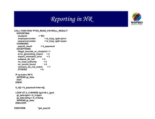 Reporting in HR
CALL FUNCTION 'PYXX_READ_PAYROLL_RESULT'
  EXPORTING
   clusterid           = 'RU'
   employeenumber             = ls_hrpy_rgdir-pernr
   sequencenumber              = ls_hrpy_rgdir-seqnr
  CHANGING
   payroll_result         = lt_payresult
  EXCEPTIONS
   illegal_isocode_or_clusterid = 1
   error_generating_import       =2
   import_mismatch_error          =3
   subpool_dir_full        =4
   no_read_authority          =5
   no_record_found            =6
   versions_do_not_match          =7
   OTHERS                = 8.

 IF sy-subrc NE 0.
  APPEND gt_data.
  EXIT.
 ENDIF.

 lt_rt[] = lt_payresult-inter-rt[].

 LOOP AT lt_rt WHERE lgart IN s_lgart.
  gt_data-lgart = lt_rt-lgart.
  gt_data-betrg = lt_rt-betrg.
  APPEND gt_data.
 ENDLOOP.

ENDFORM.                  "get_payroll
 