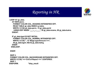 Reporting in HR
LOOP AT gt_data.
  AT NEW pernr.
   FORMAT COLOR COL_HEADING INTENSIFIED OFF.
   READ TABLE gt_data INDEX sy-tabix.
   WRITE:/1(130) gt_data-pernr, 15 gt_data-perid
   USING EDIT MASK '___-__-____', 30 gt_data-sname, 60 gt_data-bukrs.
  ENDAT.

  IF gt_data-lgart IS NOT INITIAL.
   FORMAT COLOR COL_NORMAL INTENSIFIED OFF.
   WRITE:/1(130) '', 15 'Wage type/Amount >>>',
   40 gt_data-lgart, 60(15) gt_data-betrg.
  ENDIF.
 ENDLOOP.

ENDIF.

 SKIP 2.
 FORMAT COLOR COL_BACKGROUND INTENSIFIED OFF.
 WRITE:/1(130) '>>> End of Report <<<' CENTERED.
 SKIP 1.
ENDFORM.              "disp_result
 