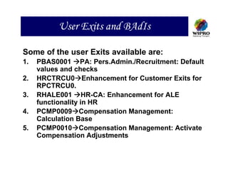 User Exits and BAdIs

Some of the user Exits available are:
1.   PBAS0001 PA: Pers.Admin./Recruitment: Default
     values and checks
2.   HRCTRCU0 Enhancement for Customer Exits for
     RPCTRCU0.
3.   RHALE001 HR-CA: Enhancement for ALE
     functionality in HR
4.   PCMP0009 Compensation Management:
     Calculation Base
5.   PCMP0010 Compensation Management: Activate
     Compensation Adjustments
 