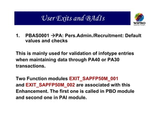 User Exits and BAdIs

1.   PBAS0001 PA: Pers.Admin./Recruitment: Default
     values and checks

This is mainly used for validation of infotype entries
when maintaining data through PA40 or PA30
transactions.

Two Function modules EXIT_SAPFP50M_001
and EXIT_SAPFP50M_002 are associated with this
Enhancement. The first one is called in PBO module
and second one in PAI module.
 