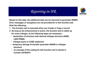 Reporting in HR
Based on this data, the additional data can be returned to parameter INNNN.
Error messages or exceptions are not provided for in this function exit.
Note the following:
1 The function exit is executed when you Create or Copy a record.
2 As long as the enhancement is active, the function exit is called up
   for every infotype, as the following steps are necessary:
  - declaration of structure with desired infotype structure (I0008
     LIKE P0008)
  - infotype query in CASE statement
 - temporary storage of transfer parameter INNNN in infotype
     structure
   - an example of the coding for this function exit is stored in
     include LXPADF01.
 