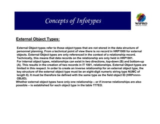Concepts of Infotypes

External Object Types:

External Object types refer to those object types that are not stored in the data structure of
personnel planning. From a technical point of view there is no record in HRP1000 for external
objects. External Object types are only referenced in the context of a relationship record.
Technically, this means that data records on the relationship are only held in HRP1001.
For internal object types, relationships can exist in two directions, top-down (B) and bottom-up
(A). This results in the creation of two records in IT 1001, relationships. External Object types are
limited in this respect. In order to create an inverse relationship for an external object type, the
key structure of the external object type must be an eight-digit numeric string type NUMC of
length 8). It must be therefore be defined with the same type as the field object ID (HRPnnnn-
OBJID).
Whether external object types have only one relationship – or if inverse relationships are also
possible – is established for each object type in the table T77EO.
 