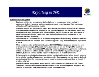 Reporting in HR
Business Add-Ins (BAdI)
      Business add-ins are programmer-defined places in source code where software
      customers (industry sectors, partners, customers, and so on) can add their own code,
      without modifying the original object.
      Business add-ins are designed for users who require certain functions in the R/3 System
      that are too specialized to be included in the standard system, but are needed often, and
      therefore have been designed to be integrated into the R/3 System. A user who wants to
      use a business add-in can create their own during implementation, or use one of the
      delivered standard solutions.
      The interface of a business add-in is forward compatible, thus ensuring that these add-ins
      and their interface still function after a release upgrade. They do not need to be registered
      in SSCR.
      While customer exits (enhancements using SMOD/CMOD) are designed for use in a two-
      level system landscape (SAP, customers), business add-ins are designed for use in a
      multiple-level system landscape (SAP, country versions, IS solutions, partners, customers,
      and so on). Business add-ins can be created at any level of the system landscape. In
      addition, business add-ins can be created and delivered at all software levels.
      Enhancements created using business add-ins can be implemented either exactly once, or
      for an infinite number of customers simultaneously. Business add-ins can also be defined
      according to a filter (for example, an add-in could be implemented according to "country"
      or other criteria).
      Interfaces can be designed for ABAP source code, screens, GUI interfaces, and tables.
      Customers can then add their own enhancements to the standard system. Interfaces are
      required to execute a task are combined in one business add-in.
 