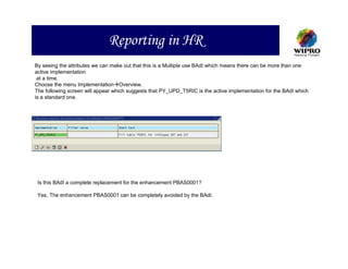 Reporting in HR
By seeing the attributes we can make out that this is a Multiple use BAdI which means there can be more than one
active implementation
 at a time.
Choose the menu Implementation Overview.
The following screen will appear which suggests that PY_UPD_T5RIC is the active implementation for the BAdI which
is a standard one.




 Is this BAdI a complete replacement for the enhancement PBAS0001?

 Yes. The enhancement PBAS0001 can be completely avoided by the BAdI.
 