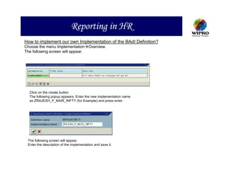 Reporting in HR
How to implement our own Implementation of the BAdI Definition?
Choose the menu Implementation Overview.
The following screen will appear.




  Click on the create button
  The following popup appears. Enter the new implementation name
  as ZRAJESH_P_NAIR_INFTY (for Example) and press enter.




 The following screen will appear.
 Enter the description of the implementation and save it.
 
