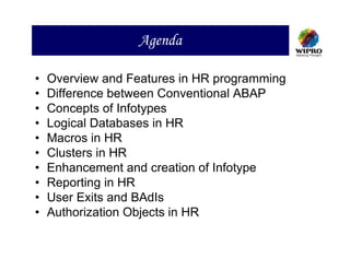 Agenda

•   Overview and Features in HR programming
•   Difference between Conventional ABAP
•   Concepts of Infotypes
•   Logical Databases in HR
•   Macros in HR
•   Clusters in HR
•   Enhancement and creation of Infotype
•   Reporting in HR
•   User Exits and BAdIs
•   Authorization Objects in HR
 
