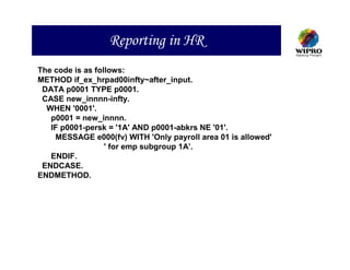 Reporting in HR
The code is as follows:
METHOD if_ex_hrpad00infty~after_input.
 DATA p0001 TYPE p0001.
 CASE new_innnn-infty.
  WHEN '0001'.
   p0001 = new_innnn.
   IF p0001-persk = '1A' AND p0001-abkrs NE '01'.
    MESSAGE e000(fv) WITH 'Only payroll area 01 is allowed'
                  ' for emp subgroup 1A’.
   ENDIF.
 ENDCASE.
ENDMETHOD.
 