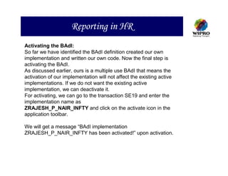 Reporting in HR
Activating the BAdI:
So far we have identified the BAdI definition created our own
implementation and written our own code. Now the final step is
activating the BAdI.
As discussed earlier, ours is a multiple use BAdI that means the
activation of our implementation will not affect the existing active
implementations. If we do not want the existing active
implementation, we can deactivate it.
For activating, we can go to the transaction SE19 and enter the
implementation name as
ZRAJESH_P_NAIR_INFTY and click on the activate icon in the
application toolbar.

We will get a message “BAdI implementation
ZRAJESH_P_NAIR_INFTY has been activated!” upon activation.
 