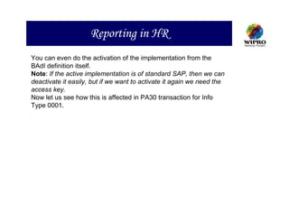 Reporting in HR
You can even do the activation of the implementation from the
BAdI definition itself.
Note: If the active implementation is of standard SAP, then we can
deactivate it easily, but if we want to activate it again we need the
access key.
Now let us see how this is affected in PA30 transaction for Info
Type 0001.
 