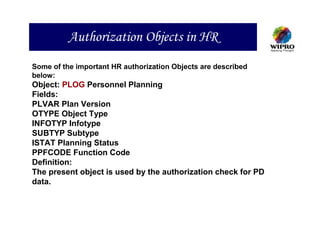 Authorization Objects in HR
Some of the important HR authorization Objects are described
below:
Object: PLOG Personnel Planning
Fields:
PLVAR Plan Version
OTYPE Object Type
INFOTYP Infotype
SUBTYP Subtype
ISTAT Planning Status
PPFCODE Function Code
Definition:
The present object is used by the authorization check for PD
data.
 