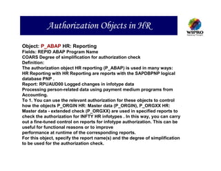 Authorization Objects in HR
Object: P_ABAP HR: Reporting
Fields: REPID ABAP Program Name
COARS Degree of simplification for authorization check
Definition:
The authorization object HR reporting (P_ABAP) is used in many ways:
HR Reporting with HR Reporting are reports with the SAPDBPNP logical
database PNP .
Report: RPUAUD00 Logged changes in infotype data
Processing person-related data using payment medium programs from
Accounting.
To 1. You can use the relevant authorization for these objects to control
how the objects P_ORGIN HR: Master data (P_ORGIN), P_ORGXX HR:
Master data - extended check (P_ORGXX) are used in specified reports to
check the authorization for INFTY HR infotypes . In this way, you can carry
out a fine-tuned control on reports for infotype authorization. This can be
useful for functional reasons or to improve
performance at runtime of the corresponding reports.
For this object, specify the report name(s) and the degree of simplification
to be used for the authorization check.
 