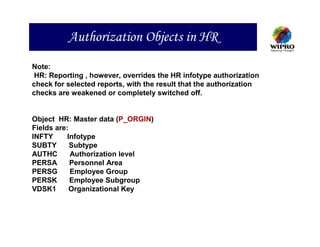 Authorization Objects in HR
Note:
 HR: Reporting , however, overrides the HR infotype authorization
check for selected reports, with the result that the authorization
checks are weakened or completely switched off.


Object HR: Master data (P_ORGIN)
Fields are:
INFTY      Infotype
SUBTY       Subtype
AUTHC       Authorization level
PERSA       Personnel Area
PERSG       Employee Group
PERSK       Employee Subgroup
VDSK1       Organizational Key
 